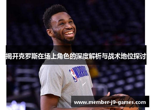 揭开克罗斯在场上角色的深度解析与战术地位探讨