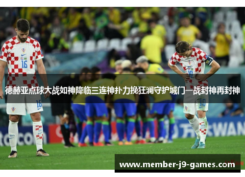 德赫亚点球大战如神降临三连神扑力挽狂澜守护城门一战封神再封神